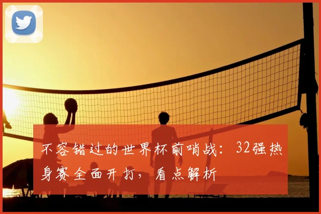 不容错过的世界杯前哨战：32强热身赛全面开打，看点解析