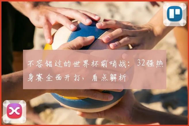 不容错过的世界杯前哨战：32强热身赛全面开打，看点解析