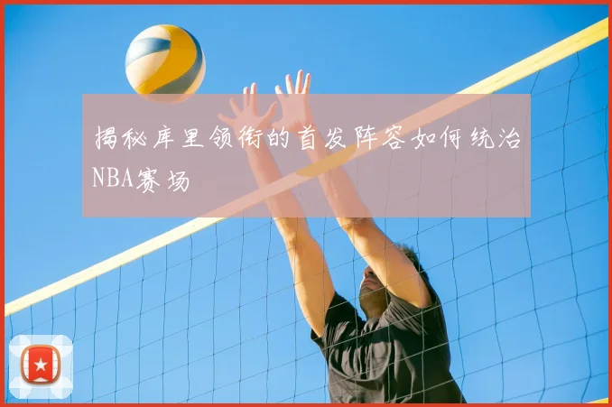 揭秘库里领衔的首发阵容如何统治NBA赛场