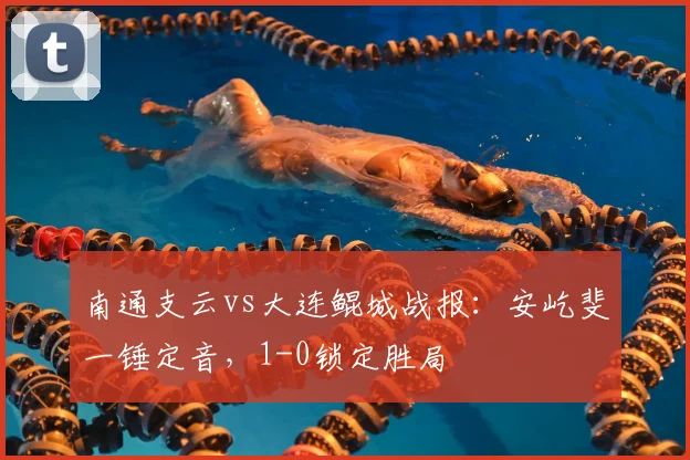 南通支云vs大连鲲城战报：安屹斐一锤定音，1-0锁定胜局