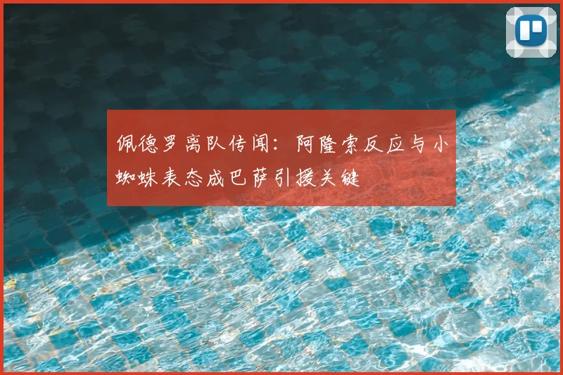 佩德罗离队传闻:阿隆索反应与小蜘蛛表态成巴萨引援关键
