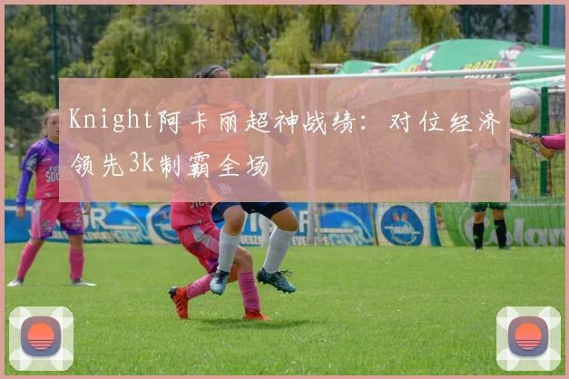 Knight阿卡丽超神战绩：对位经济领先3k制霸全场