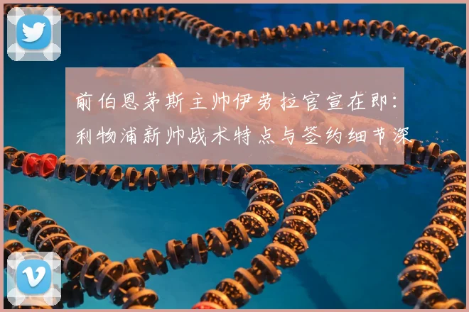 前伯恩茅斯主帅伊劳拉官宣在即：利物浦新帅战术特点与签约细节深度分析