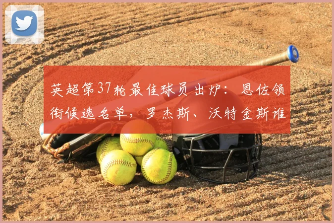 英超第37轮最佳球员出炉：恩佐领衔候选名单，罗杰斯、沃特金斯谁将胜出？