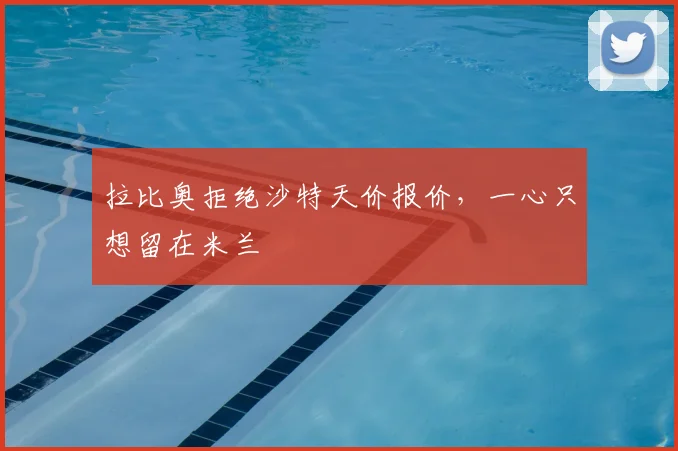 拉比奥拒绝沙特天价报价，一心只想留在米兰