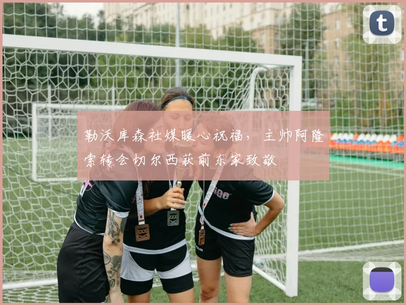 勒沃库森社媒暖心祝福，主帅阿隆索转会切尔西获前东家致敬