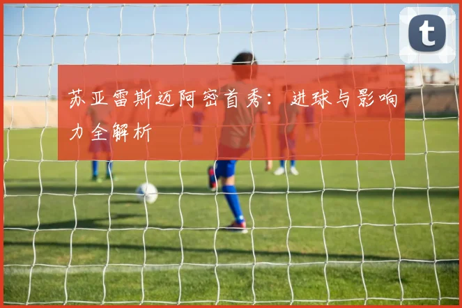 苏亚雷斯迈阿密首秀：进球与影响力全解析