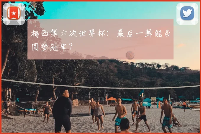 梅西第六次世界杯:最后一舞能否圆梦冠军?