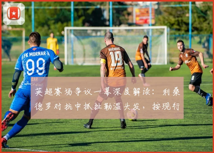英超赛场争议一幕深度解读：利桑德罗对抗中抓扯勒温头发，按现行规则是否应直红罚下？附VAR介入分析与类似判例参考