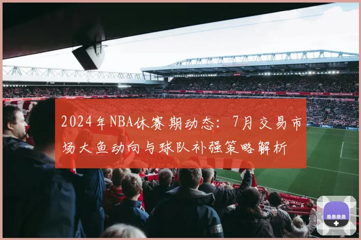 2024年NBA休赛期动态：7月交易市场大鱼动向与球队补强策略解析