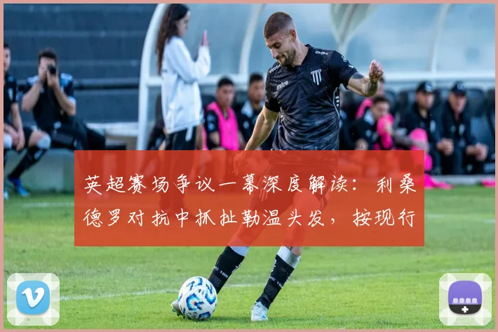 英超赛场争议一幕深度解读：利桑德罗对抗中抓扯勒温头发，按现行规则是否应直红罚下？附VAR介入分析与类似判例参考